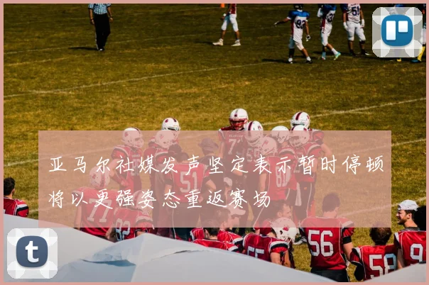 亚马尔社媒发声坚定表示暂时停顿将以更强姿态重返赛场