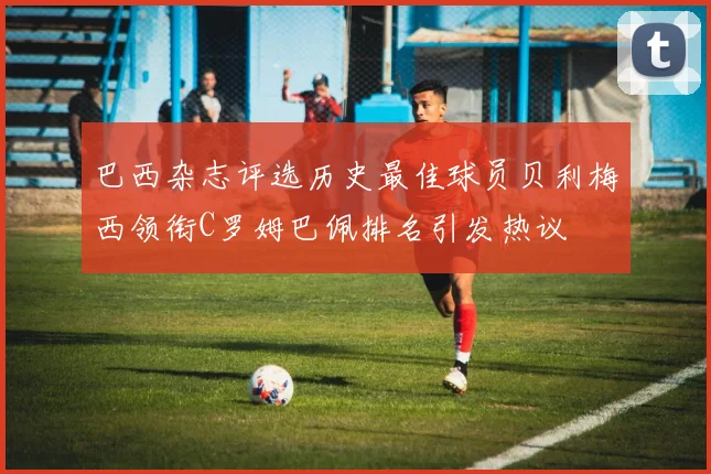 巴西杂志评选历史最佳球员贝利梅西领衔C罗姆巴佩排名引发热议
