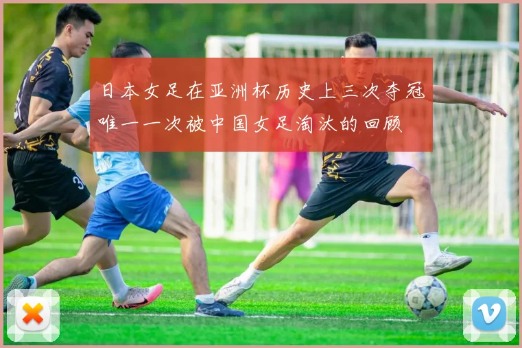 日本女足在亚洲杯历史上三次夺冠唯一一次被中国女足淘汰的回顾