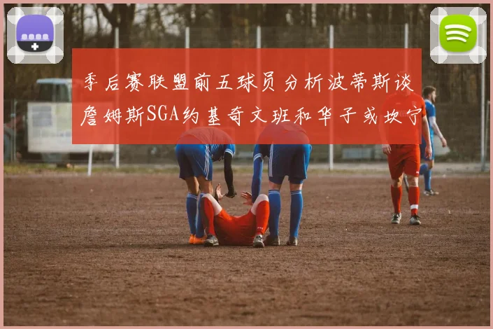 季后赛联盟前五球员分析波蒂斯谈詹姆斯SGA约基奇文班和华子或坎宁安