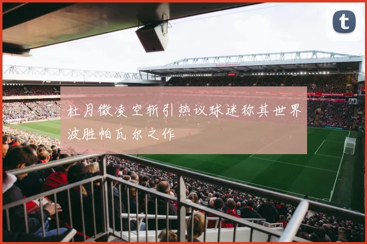 杜月徵凌空斩引热议球迷称其世界波胜帕瓦尔之作