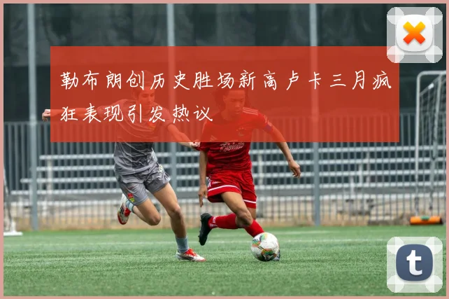 勒布朗创历史胜场新高卢卡三月疯狂表现引发热议