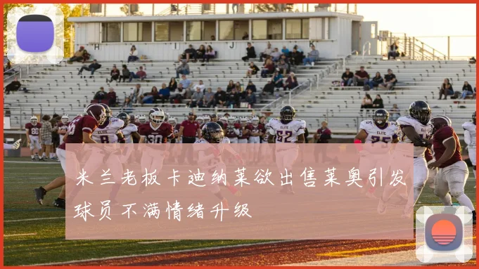 米兰老板卡迪纳莱欲出售莱奥引发球员不满情绪升级