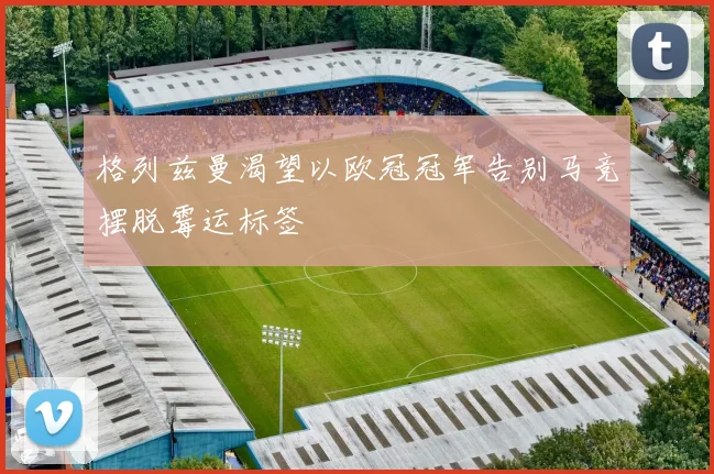 格列兹曼渴望以欧冠冠军告别马竞摆脱霉运标签