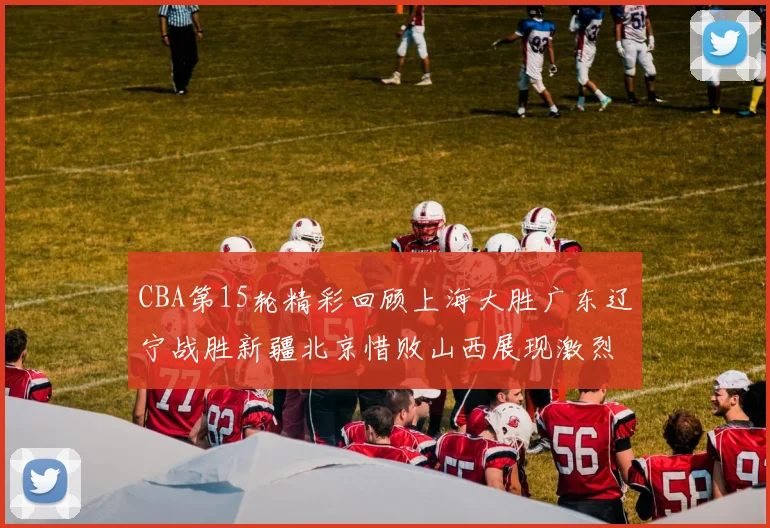 CBA第15轮精彩回顾上海大胜广东辽宁战胜新疆北京惜败山西展现激烈竞争
