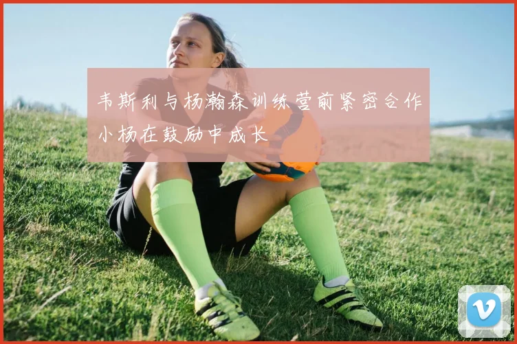 韦斯利与杨瀚森训练营前紧密合作小杨在鼓励中成长