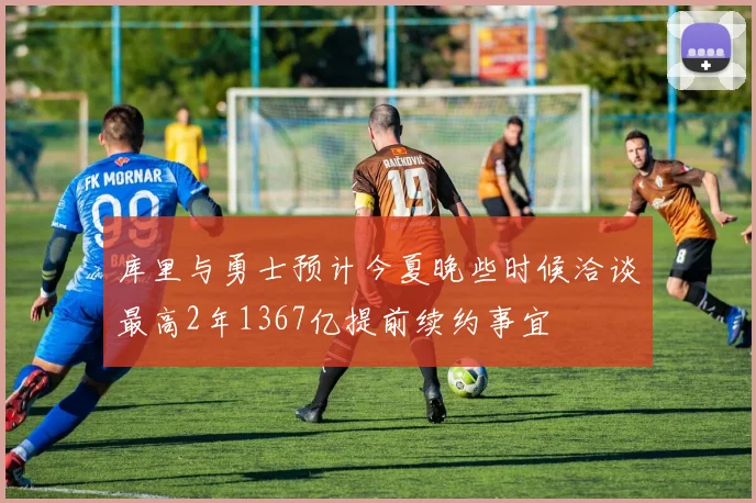 库里与勇士预计今夏晚些时候洽谈最高2年1367亿提前续约事宜