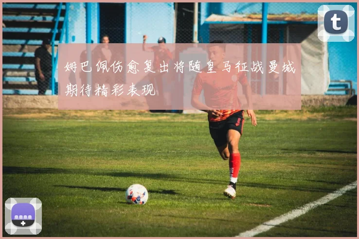 姆巴佩伤愈复出将随皇马征战曼城期待精彩表现