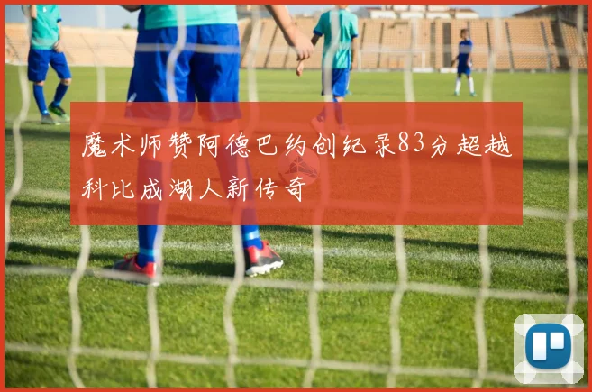 魔术师赞阿德巴约创纪录83分超越科比成湖人新传奇